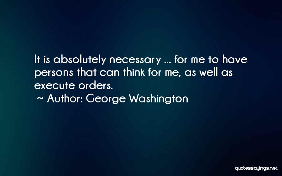 George Washington Quotes: It Is Absolutely Necessary ... For Me To Have Persons That Can Think For Me, As Well As Execute Orders.