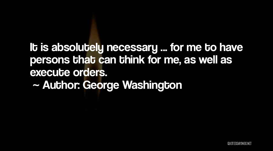 George Washington Quotes: It Is Absolutely Necessary ... For Me To Have Persons That Can Think For Me, As Well As Execute Orders.