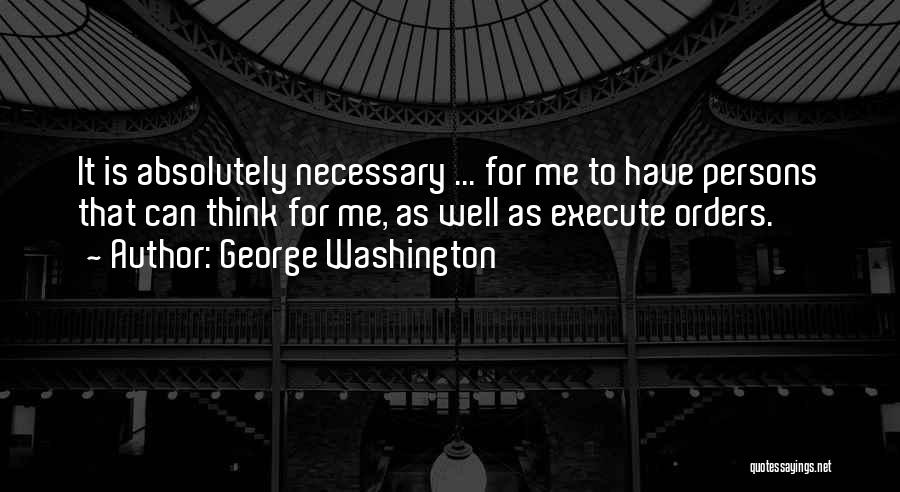 George Washington Quotes: It Is Absolutely Necessary ... For Me To Have Persons That Can Think For Me, As Well As Execute Orders.