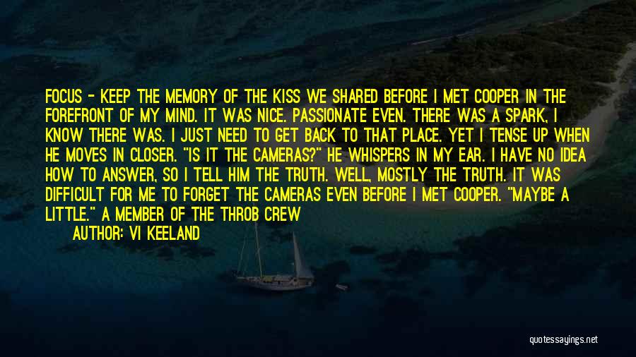 Vi Keeland Quotes: Focus - Keep The Memory Of The Kiss We Shared Before I Met Cooper In The Forefront Of My Mind.