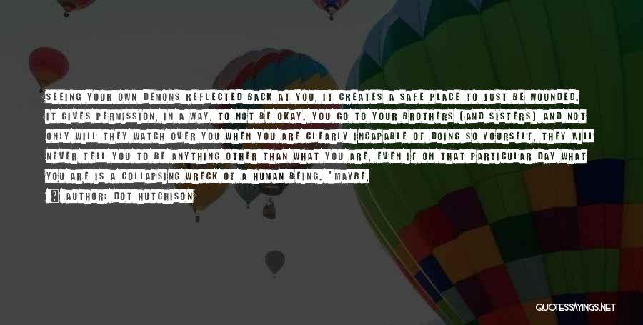 Dot Hutchison Quotes: Seeing Your Own Demons Reflected Back At You, It Creates A Safe Place To Just Be Wounded. It Gives Permission,