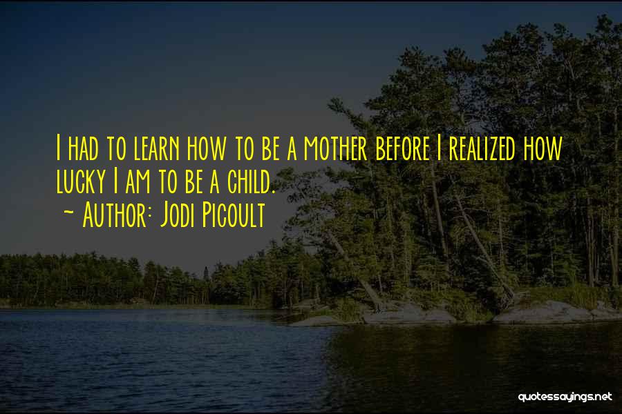 Jodi Picoult Quotes: I Had To Learn How To Be A Mother Before I Realized How Lucky I Am To Be A Child.
