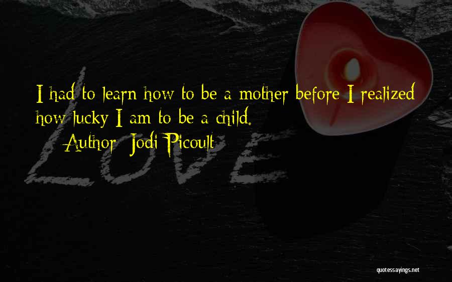 Jodi Picoult Quotes: I Had To Learn How To Be A Mother Before I Realized How Lucky I Am To Be A Child.