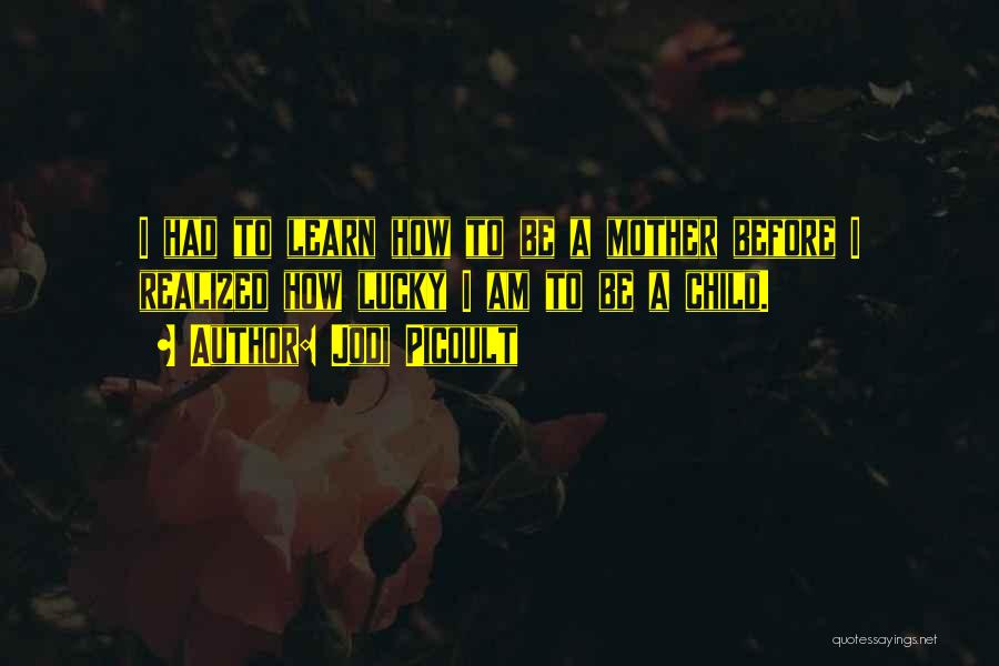 Jodi Picoult Quotes: I Had To Learn How To Be A Mother Before I Realized How Lucky I Am To Be A Child.