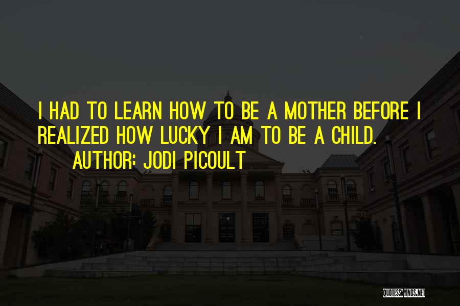 Jodi Picoult Quotes: I Had To Learn How To Be A Mother Before I Realized How Lucky I Am To Be A Child.