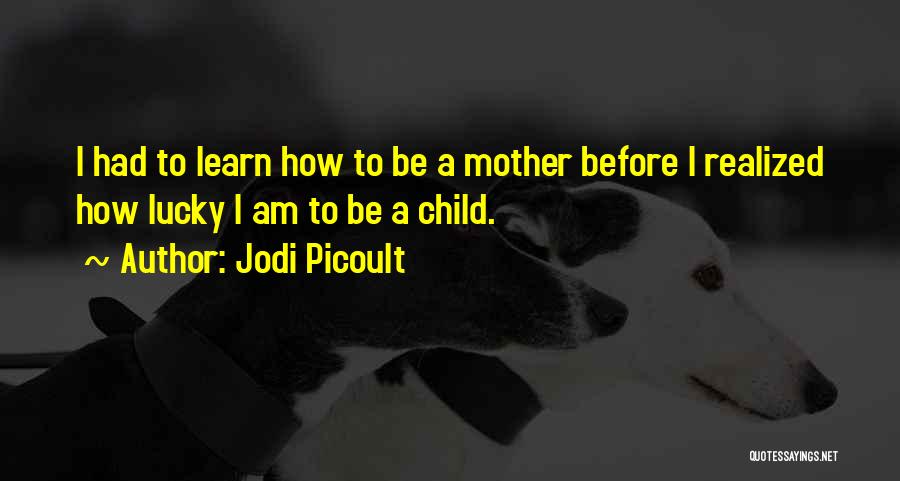 Jodi Picoult Quotes: I Had To Learn How To Be A Mother Before I Realized How Lucky I Am To Be A Child.