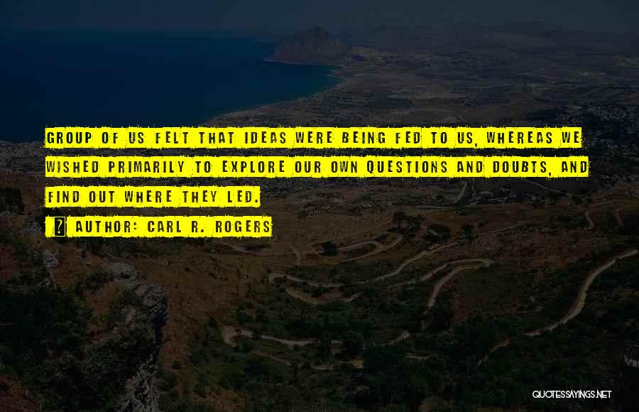 Carl R. Rogers Quotes: Group Of Us Felt That Ideas Were Being Fed To Us, Whereas We Wished Primarily To Explore Our Own Questions