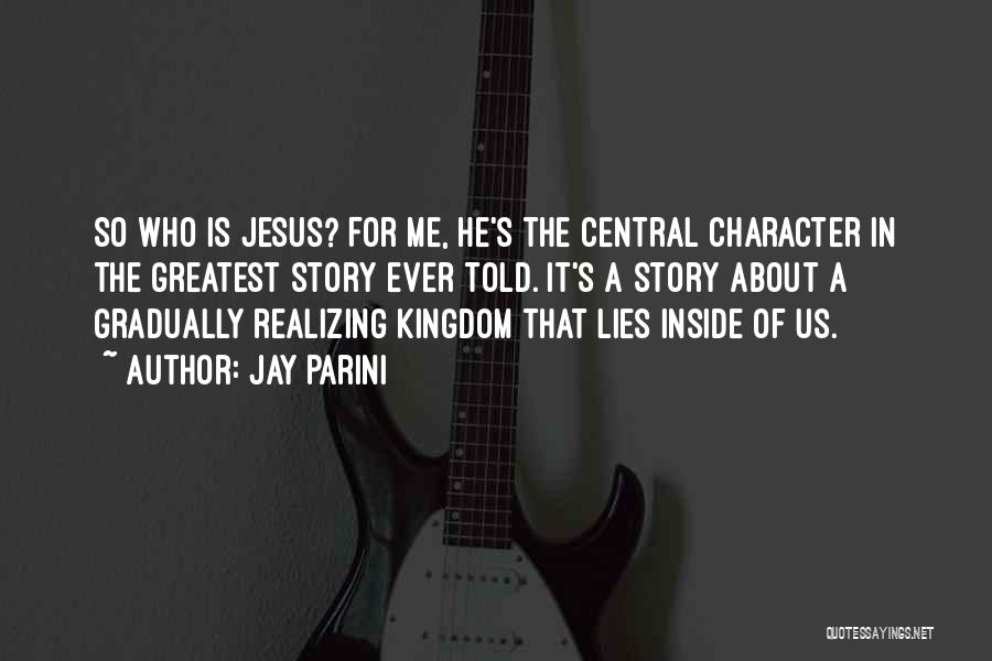 Jay Parini Quotes: So Who Is Jesus? For Me, He's The Central Character In The Greatest Story Ever Told. It's A Story About