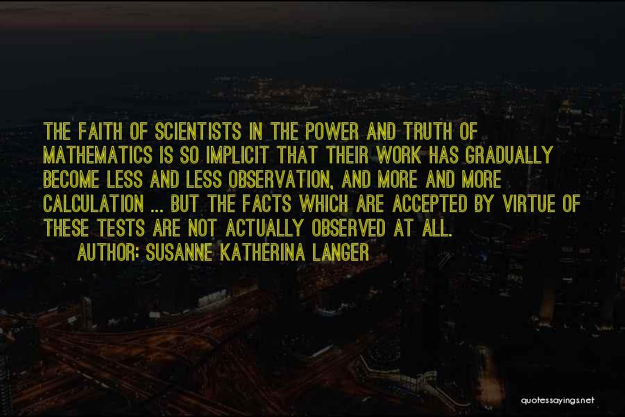 Susanne Katherina Langer Quotes: The Faith Of Scientists In The Power And Truth Of Mathematics Is So Implicit That Their Work Has Gradually Become