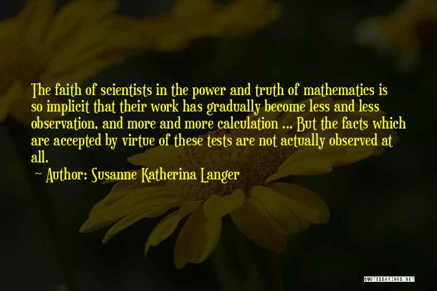 Susanne Katherina Langer Quotes: The Faith Of Scientists In The Power And Truth Of Mathematics Is So Implicit That Their Work Has Gradually Become