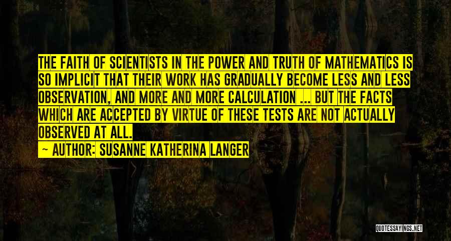 Susanne Katherina Langer Quotes: The Faith Of Scientists In The Power And Truth Of Mathematics Is So Implicit That Their Work Has Gradually Become