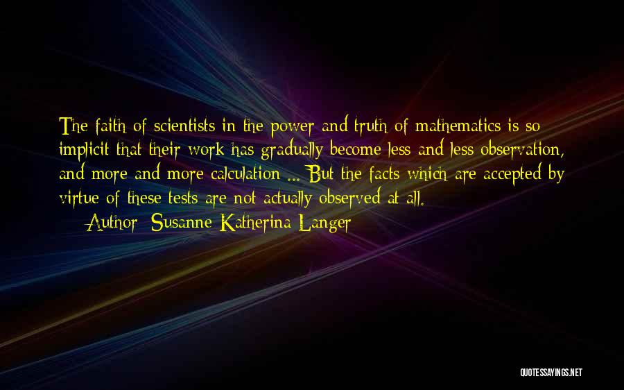 Susanne Katherina Langer Quotes: The Faith Of Scientists In The Power And Truth Of Mathematics Is So Implicit That Their Work Has Gradually Become