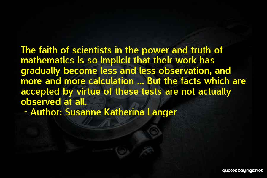 Susanne Katherina Langer Quotes: The Faith Of Scientists In The Power And Truth Of Mathematics Is So Implicit That Their Work Has Gradually Become