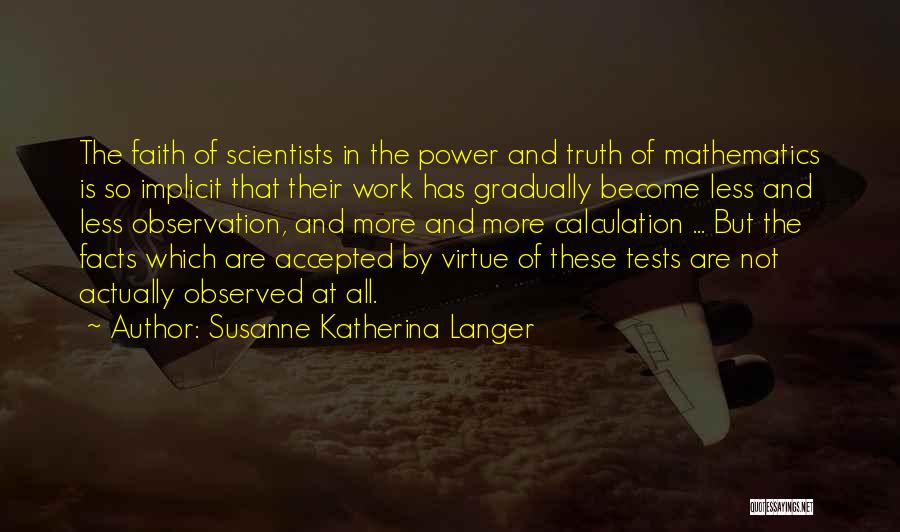 Susanne Katherina Langer Quotes: The Faith Of Scientists In The Power And Truth Of Mathematics Is So Implicit That Their Work Has Gradually Become