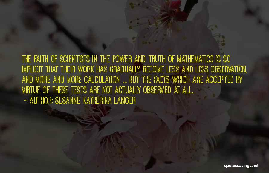 Susanne Katherina Langer Quotes: The Faith Of Scientists In The Power And Truth Of Mathematics Is So Implicit That Their Work Has Gradually Become