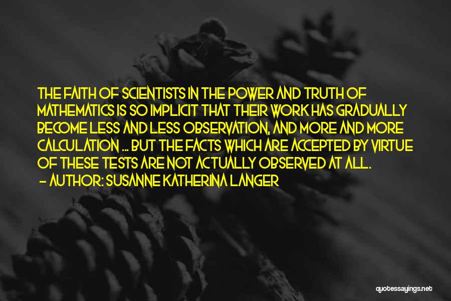 Susanne Katherina Langer Quotes: The Faith Of Scientists In The Power And Truth Of Mathematics Is So Implicit That Their Work Has Gradually Become