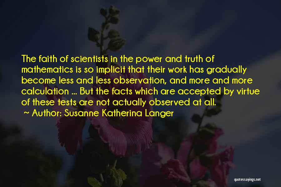 Susanne Katherina Langer Quotes: The Faith Of Scientists In The Power And Truth Of Mathematics Is So Implicit That Their Work Has Gradually Become