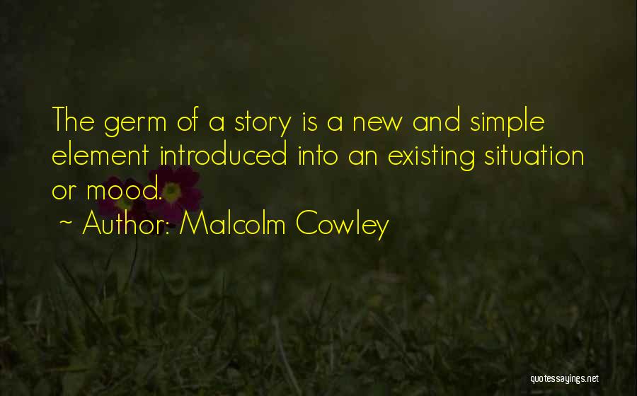 Malcolm Cowley Quotes: The Germ Of A Story Is A New And Simple Element Introduced Into An Existing Situation Or Mood.