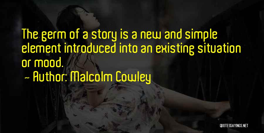 Malcolm Cowley Quotes: The Germ Of A Story Is A New And Simple Element Introduced Into An Existing Situation Or Mood.