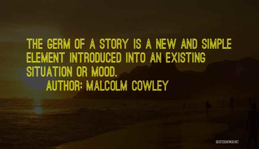 Malcolm Cowley Quotes: The Germ Of A Story Is A New And Simple Element Introduced Into An Existing Situation Or Mood.