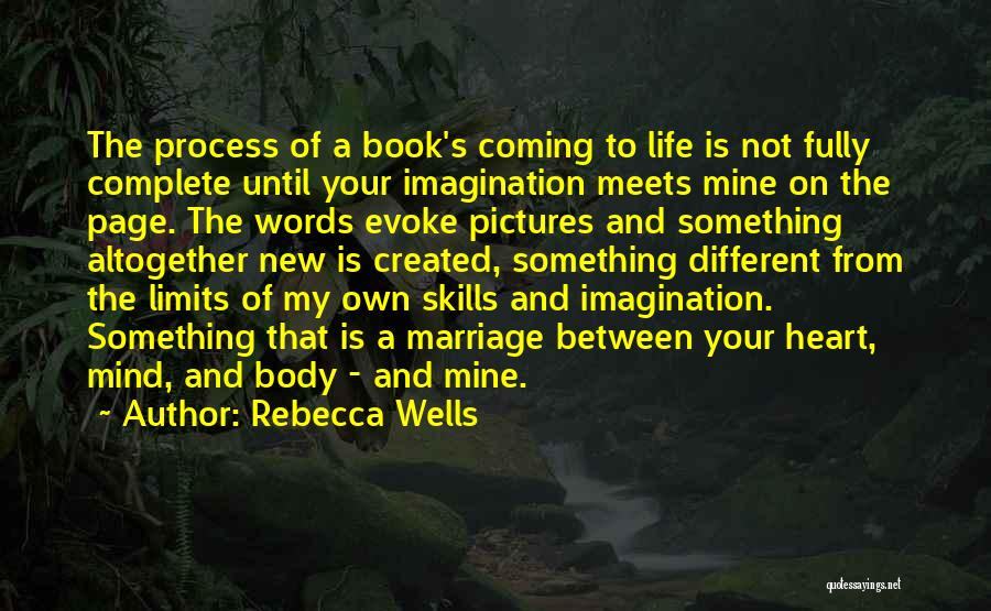 Rebecca Wells Quotes: The Process Of A Book's Coming To Life Is Not Fully Complete Until Your Imagination Meets Mine On The Page.