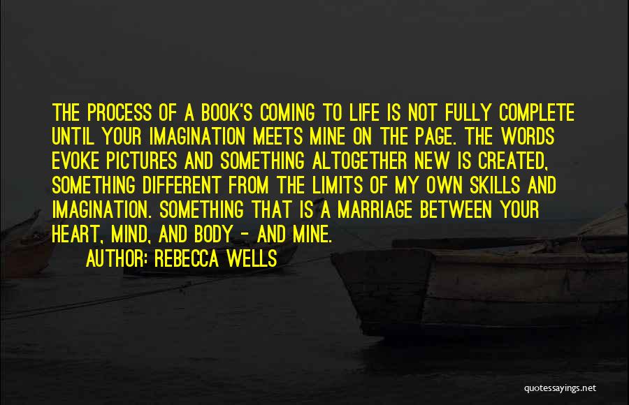 Rebecca Wells Quotes: The Process Of A Book's Coming To Life Is Not Fully Complete Until Your Imagination Meets Mine On The Page.