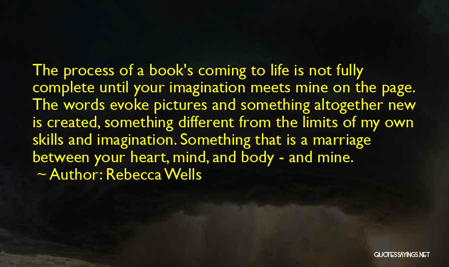 Rebecca Wells Quotes: The Process Of A Book's Coming To Life Is Not Fully Complete Until Your Imagination Meets Mine On The Page.