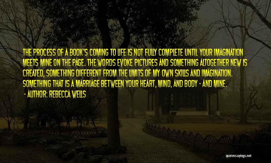 Rebecca Wells Quotes: The Process Of A Book's Coming To Life Is Not Fully Complete Until Your Imagination Meets Mine On The Page.