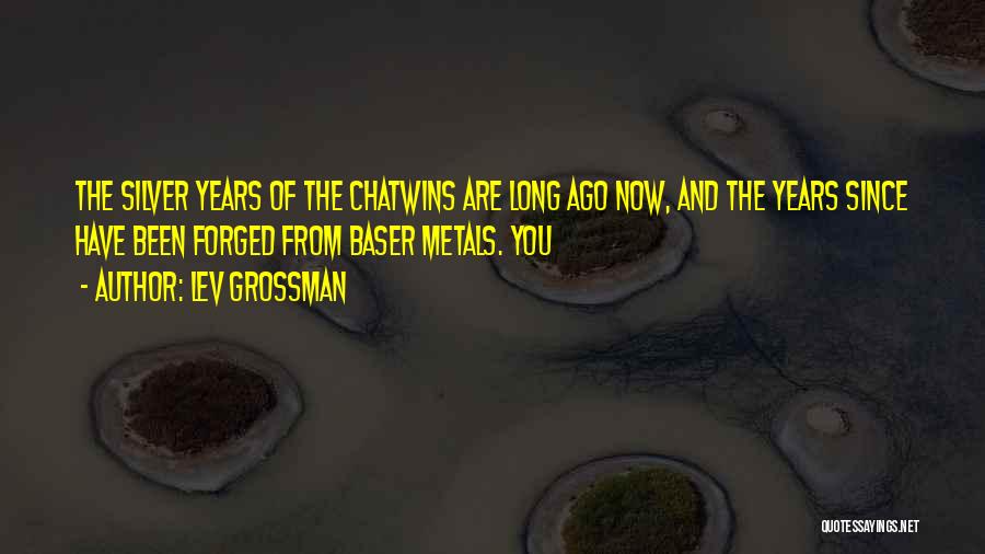Lev Grossman Quotes: The Silver Years Of The Chatwins Are Long Ago Now, And The Years Since Have Been Forged From Baser Metals.