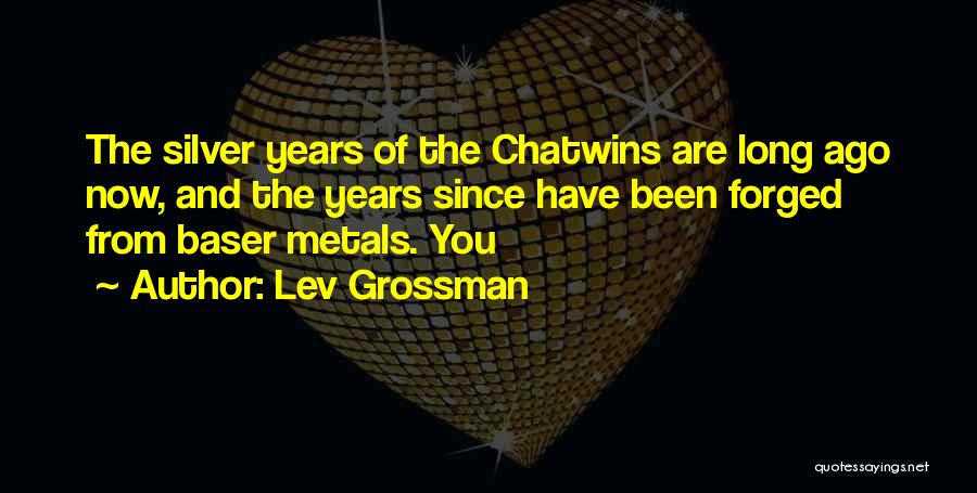 Lev Grossman Quotes: The Silver Years Of The Chatwins Are Long Ago Now, And The Years Since Have Been Forged From Baser Metals.