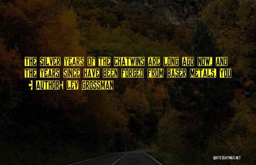 Lev Grossman Quotes: The Silver Years Of The Chatwins Are Long Ago Now, And The Years Since Have Been Forged From Baser Metals.