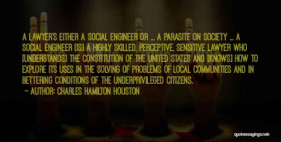 Charles Hamilton Houston Quotes: A Lawyer's Either A Social Engineer Or ... A Parasite On Society ... A Social Engineer [is] A Highly Skilled,
