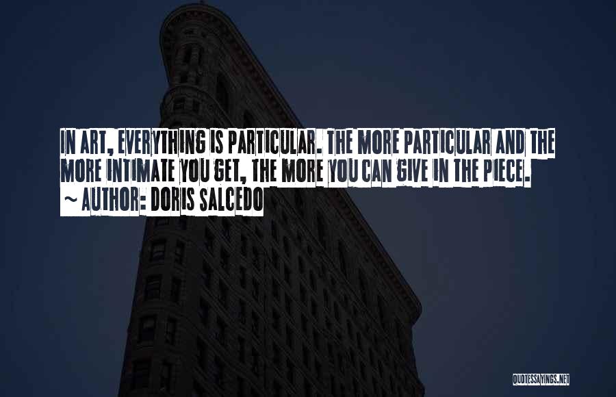 Doris Salcedo Quotes: In Art, Everything Is Particular. The More Particular And The More Intimate You Get, The More You Can Give In