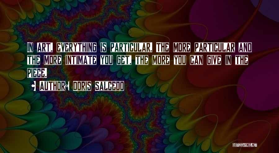 Doris Salcedo Quotes: In Art, Everything Is Particular. The More Particular And The More Intimate You Get, The More You Can Give In