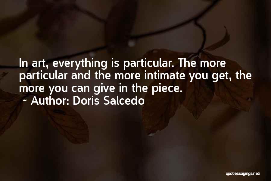 Doris Salcedo Quotes: In Art, Everything Is Particular. The More Particular And The More Intimate You Get, The More You Can Give In