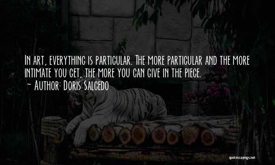 Doris Salcedo Quotes: In Art, Everything Is Particular. The More Particular And The More Intimate You Get, The More You Can Give In