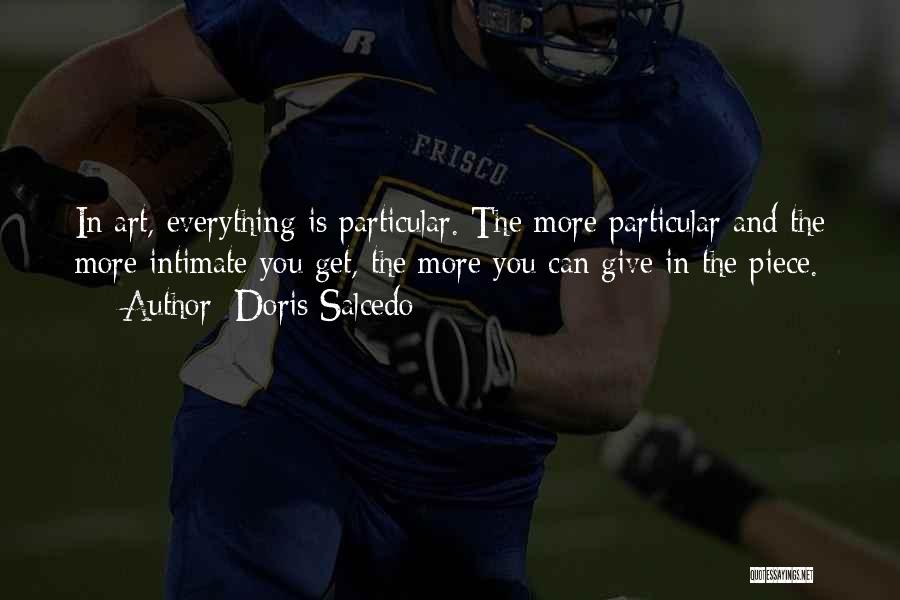 Doris Salcedo Quotes: In Art, Everything Is Particular. The More Particular And The More Intimate You Get, The More You Can Give In