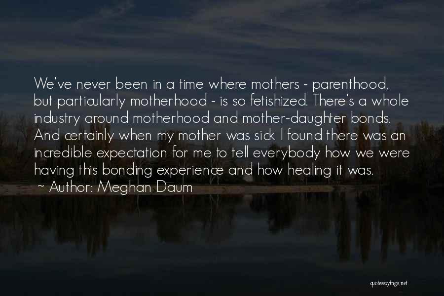 Meghan Daum Quotes: We've Never Been In A Time Where Mothers - Parenthood, But Particularly Motherhood - Is So Fetishized. There's A Whole