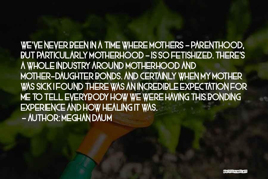 Meghan Daum Quotes: We've Never Been In A Time Where Mothers - Parenthood, But Particularly Motherhood - Is So Fetishized. There's A Whole