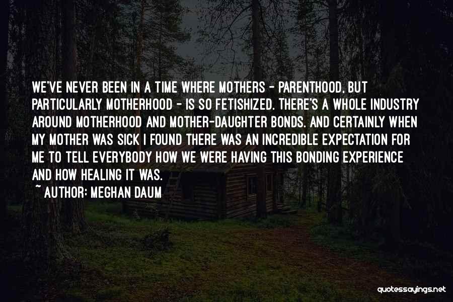 Meghan Daum Quotes: We've Never Been In A Time Where Mothers - Parenthood, But Particularly Motherhood - Is So Fetishized. There's A Whole