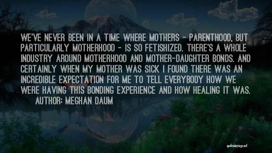Meghan Daum Quotes: We've Never Been In A Time Where Mothers - Parenthood, But Particularly Motherhood - Is So Fetishized. There's A Whole