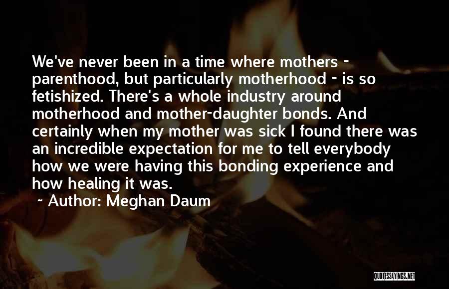 Meghan Daum Quotes: We've Never Been In A Time Where Mothers - Parenthood, But Particularly Motherhood - Is So Fetishized. There's A Whole