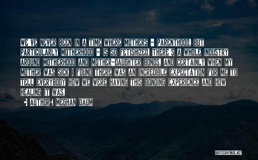 Meghan Daum Quotes: We've Never Been In A Time Where Mothers - Parenthood, But Particularly Motherhood - Is So Fetishized. There's A Whole