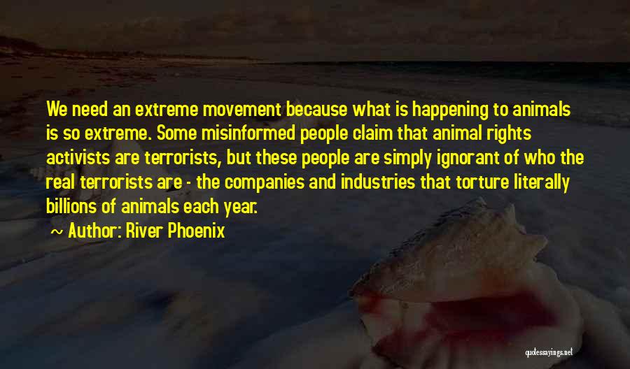 River Phoenix Quotes: We Need An Extreme Movement Because What Is Happening To Animals Is So Extreme. Some Misinformed People Claim That Animal