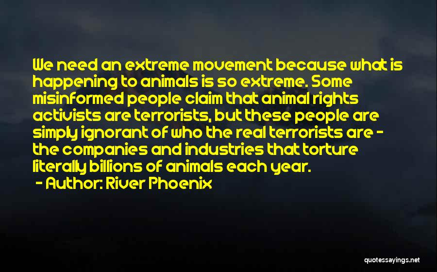 River Phoenix Quotes: We Need An Extreme Movement Because What Is Happening To Animals Is So Extreme. Some Misinformed People Claim That Animal