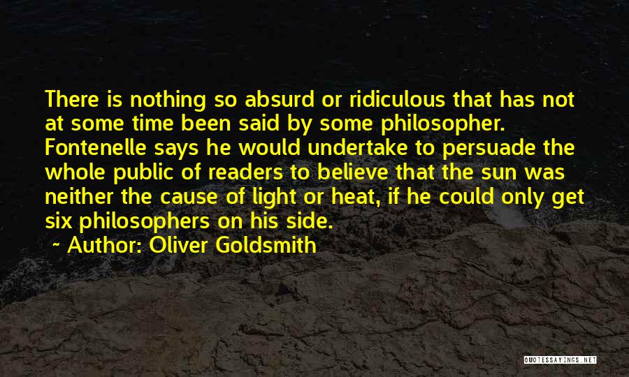 Oliver Goldsmith Quotes: There Is Nothing So Absurd Or Ridiculous That Has Not At Some Time Been Said By Some Philosopher. Fontenelle Says