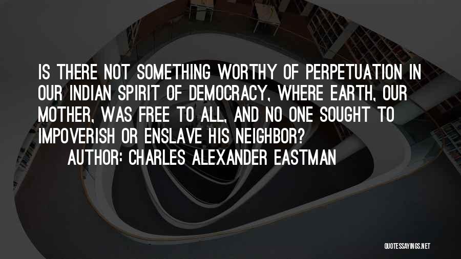 Charles Alexander Eastman Quotes: Is There Not Something Worthy Of Perpetuation In Our Indian Spirit Of Democracy, Where Earth, Our Mother, Was Free To