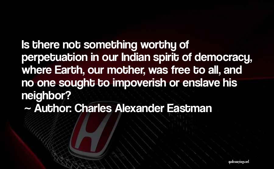 Charles Alexander Eastman Quotes: Is There Not Something Worthy Of Perpetuation In Our Indian Spirit Of Democracy, Where Earth, Our Mother, Was Free To