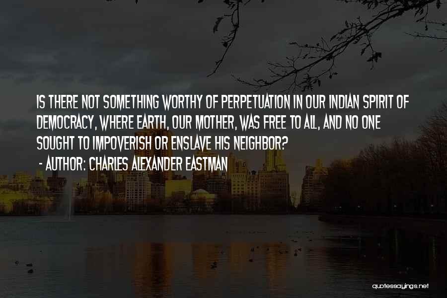 Charles Alexander Eastman Quotes: Is There Not Something Worthy Of Perpetuation In Our Indian Spirit Of Democracy, Where Earth, Our Mother, Was Free To