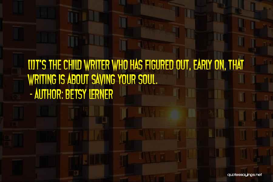 Betsy Lerner Quotes: [i]t's The Child Writer Who Has Figured Out, Early On, That Writing Is About Saving Your Soul.